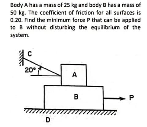 Body A has a mass of 25 kg and body B has a mass of
50 kg. The coefficient of friction for all surfaces is
0.20. Find the minimum force P that can be applied
to B without disturbing the equilibrium of the
system.
20°
A
B
D
P.
