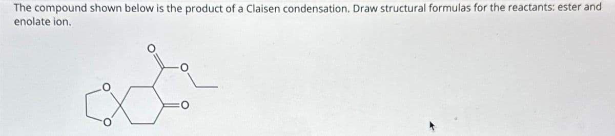 The compound shown below is the product of a Claisen condensation. Draw structural formulas for the reactants: ester and
enolate ion.
ar