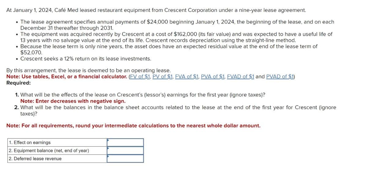 At January 1, 2024, Café Med leased restaurant equipment from Crescent Corporation under a nine-year lease agreement.
• The lease agreement specifies annual payments of $24,000 beginning January 1, 2024, the beginning of the lease, and on each
December 31 thereafter through 2031.
• The equipment was acquired recently by Crescent at a cost of $162,000 (its fair value) and was expected to have a useful life of
13 years with no salvage value at the end of its life. Crescent records depreciation using the straight-line method.
• Because the lease term is only nine years, the asset does have an expected residual value at the end of the lease term of
$52,070.
• Crescent seeks a 12% return on its lease investments.
By this arrangement, the lease is deemed to be an operating lease.
Note: Use tables, Excel, or a financial calculator. (FV of $1, PV of $1, FVA of $1, PVA of $1, FVAD of $1 and PVAD of $1)
Required:
1. What will be the effects of the lease on Crescent's (lessor's) earnings for the first year (ignore taxes)?
Note: Enter decreases with negative sign.
2. What will be the balances in the balance sheet accounts related to the lease at the end of the first year for Crescent (ignore
taxes)?
Note: For all requirements, round your intermediate calculations to the nearest whole dollar amount.
1. Effect on earnings
2. Equipment balance (net, end of year)
2. Deferred lease revenue
