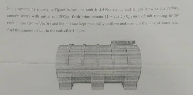 For a system as shown in Figure below, the tank is 5.419m radius and length is twice the radius,
contain water with initial salt 200kg. fresh brinc contain (1 + cos t) kg/min of salt running in the
tank at rate (50 m³/min) and the mixture kept practically uniform and runs out the tank at same rate.
find the amount of salt in the tank after 1 hours.