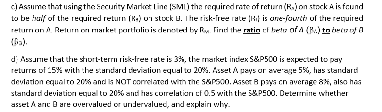 c) Assume that using the Security Market Line (SML) the required rate of return (Ra) on stock A is found
to be half of the required return (Rs) on stock B. The risk-free rate (R:) is one-fourth of the required
return on A. Return on market portfolio is denoted by RM. Find the ratio of beta of A (Ba) to beta of B
(B).
