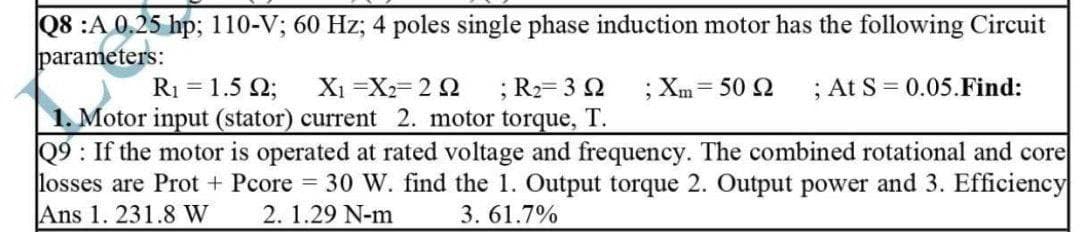 Q8 :A 0.25 hp; 110-V; 60 Hz; 4 poles single phase induction motor has the following Circuit
parameters:
R₁ = 1.592; X₁ X₂= 202 ; R₂=3Q2 ; Xm= 50 Q ; At S = 0.05.Find:
1. Motor input (stator) current 2. motor torque, T.
Q9: If the motor is operated at rated voltage and frequency. The combined rotational and core
losses are Prot + Pcore = 30 W. find the 1. Output torque 2. Output power and 3. Efficiency
Ans 1. 231.8 W 2. 1.29 N-m 3.61.7%