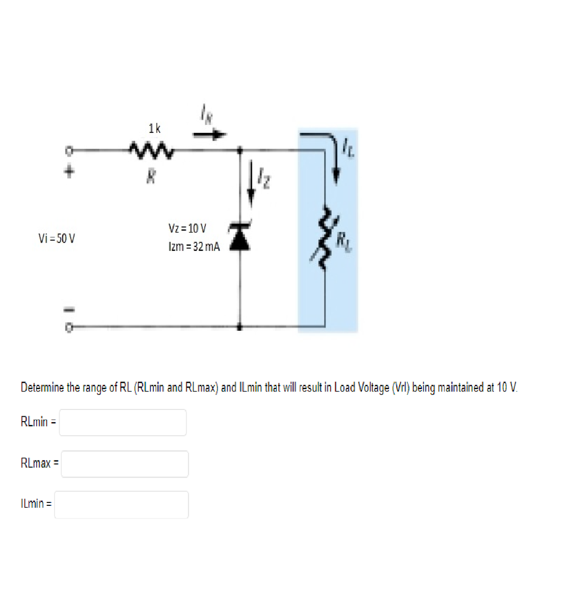 1k
ww
11.
Vi = 50 V
Vz= 10 V
Izm = 32 mA
Determine the range of RL (RLmin and RLmax) and ILmin that will result in Load Voltage (Vrl) being maintained at 10 V.
RLmin =
RLmax =
ILmin =
1₂