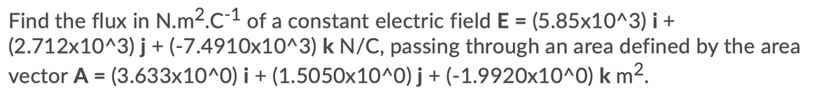 Find the flux in N.m2.C-1 of a constant electric field E = (5.85x10^3) i +
(2.712x10^3) j + (-7.4910x10^3) k N/C, passing through an area defined by the area
vector A = (3.633x10^0) i + (1.5050x10^0) j + (-1.9920x10^0) k m2.
