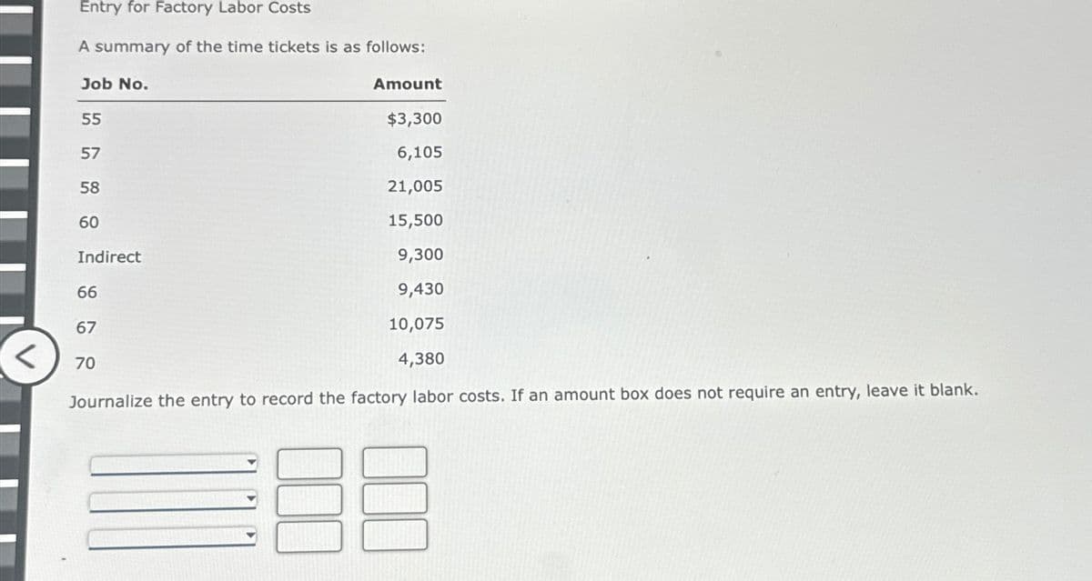 <
Entry for Factory Labor Costs
A summary of the time tickets is as follows:
Job No.
55
$3,300
6,105
21,005
15,500
9,300
9,430
10,075
4,380
Journalize the entry to record the factory labor costs. If an amount box does not require an entry, leave it blank.
57
58
60
Indirect
66
67
Amount
70
