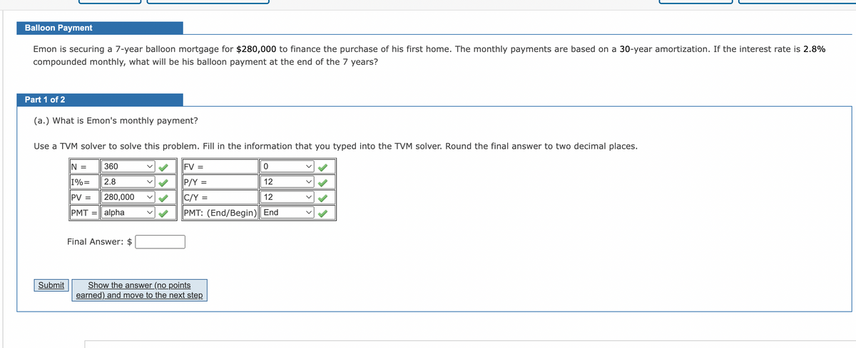 Balloon Payment
Emon is securing a 7-year balloon mortgage for $280,000 to finance the purchase of his first home. The monthly payments are based on a 30-year amortization. If the interest rate is 2.8%
compounded monthly, what will be his balloon payment at the end of the 7 years?
Part 1 of 2
(a.) What is Emon's monthly payment?
Use a TVM solver to solve this problem. Fill in the information that you typed into the TVM solver. Round the final answer to two decimal places.
360
2.8
280,000
Submit
N =
I%=
PV =
PMT = alpha
Final Answer: $
|FV =
P/Y =
C/Y =
PMT: (End/Begin)
Show the answer (no points
earned) and move to the next step
0
12
12
End
