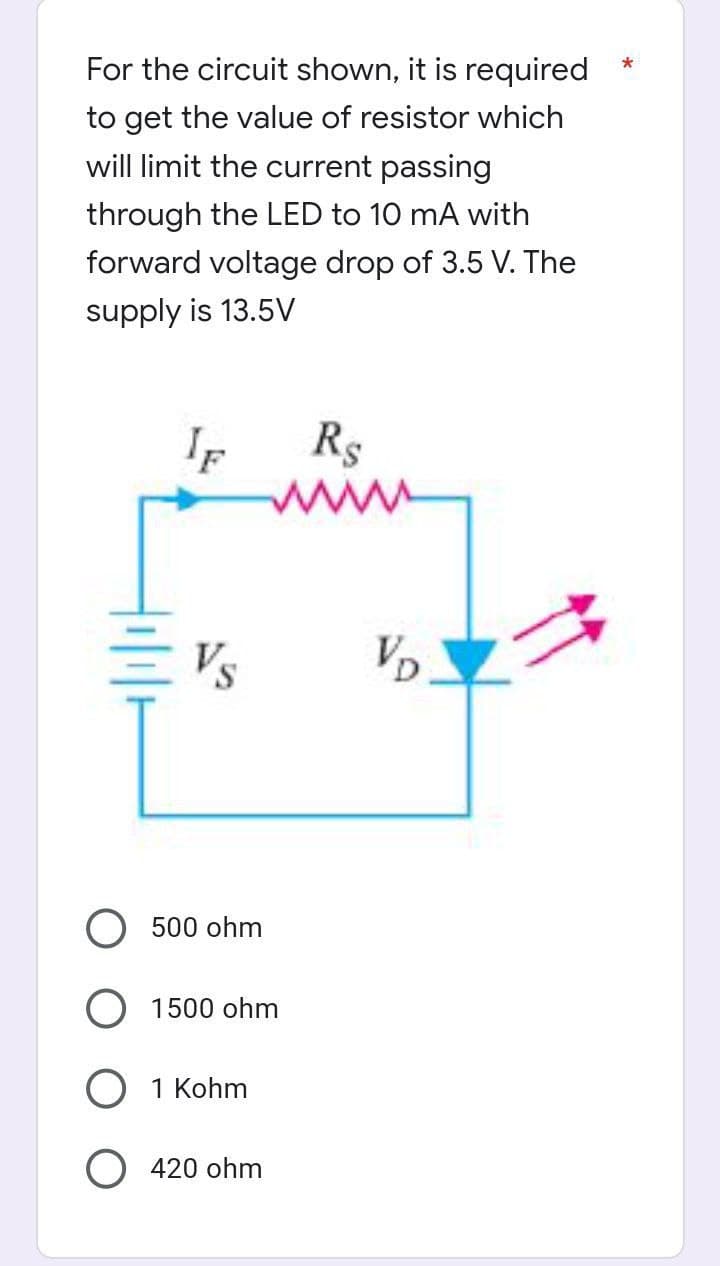 *
For the circuit shown, it is required
to get the value of resistor which
will limit the current passing
through the LED to 10 mA with
forward voltage drop of 3.5 V. The
supply is 13.5V
IF
R$
www
Vs
500 ohm
1500 ohm
1 Kohm
420 ohm
VD