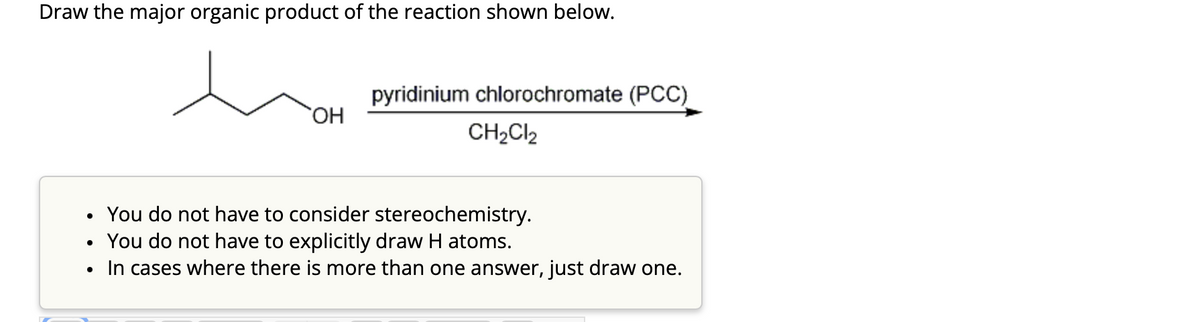 Draw the major organic product of the reaction shown below.
●
OH
pyridinium chlorochromate (PCC)
CH₂Cl2
You do not have to consider stereochemistry.
You do not have to explicitly draw H atoms.
In cases where there is more than one answer, just draw one.