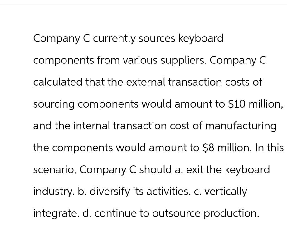 Company C currently sources keyboard
components from various suppliers. Company C
calculated that the external transaction costs of
sourcing components would amount to $10 million,
and the internal transaction cost of manufacturing
the components would amount to $8 million. In this
scenario, Company C should a. exit the keyboard
industry. b. diversify its activities. c. vertically
integrate. d. continue to outsource production.