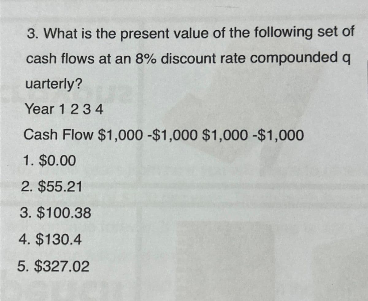 3. What is the present value of the following set of
cash flows at an 8% discount rate compounded q
uarterly?
Year 1 2 3 4
Cash Flow $1,000 -$1,000 $1,000 - $1,000
1. $0.00
2. $55.21
3. $100.38
4. $130.4
5. $327.02