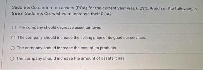 Saddie & Co.'s return on assets (ROA) for the current year was 6.23%. Which of the following is
true if Saddie & Co. wishes to increase their ROA?
The company should decrease asset turnover.
O The company should increase the selling price of its goods or services.
The company should increase the cost of its products.
The company should increase the amount of assets it has.