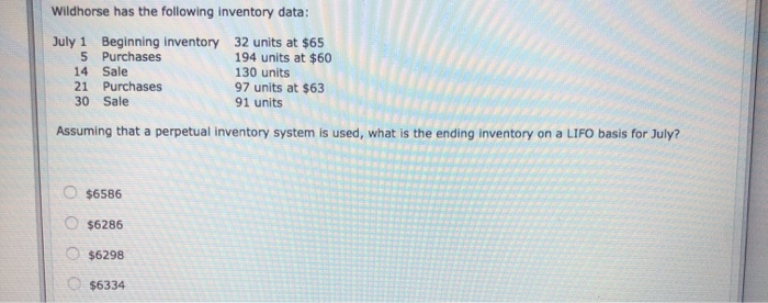 Wildhorse has the following inventory data:
July 1 Beginning inventory 32 units at $65
5 Purchases
194 units at $60
130 units
14 Sale
21 Purchases
97 units at $63
30 Sale
91 units
Assuming that a perpetual inventory system is used, what is the ending inventory on a LIFO basis for July?
$6586
$6286
$6298
$6334