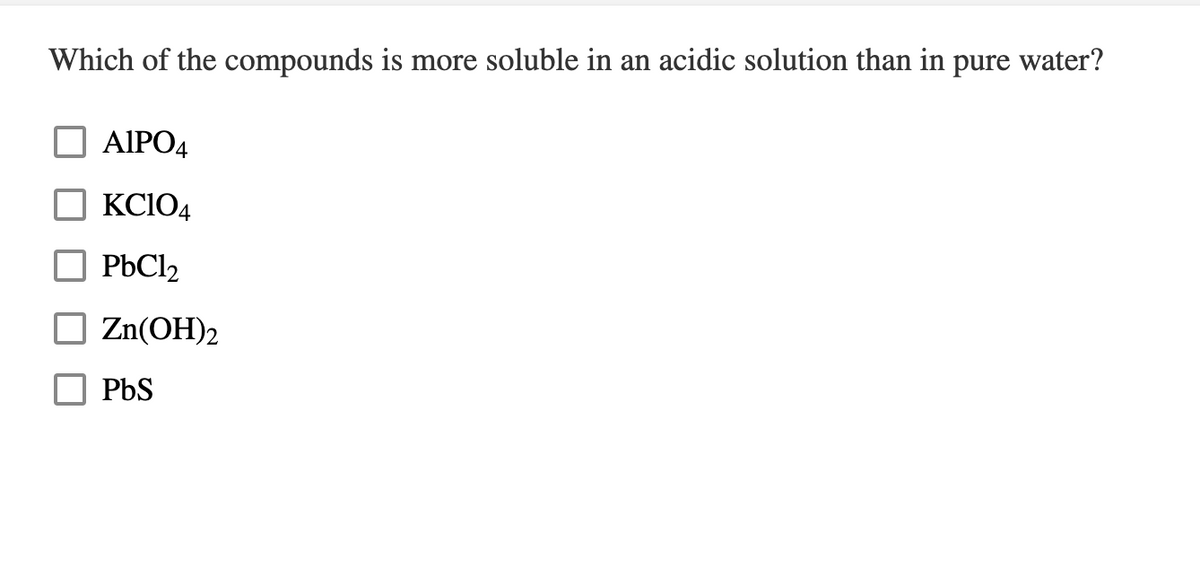 Which of the compounds is more soluble in an acidic solution than in pure water?
AIPO4
KC104
PbCl2
Zn(OH)2
PbS