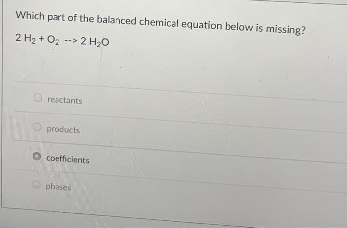 Which part of the balanced chemical equation below is missing?
2 H₂ + O₂ -> 2 H₂O
reactants
products
coefficients
phases
