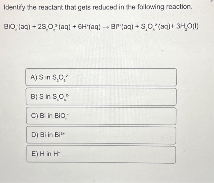 Identify the reactant that gets reduced in the following reaction.
BiO (aq) + 2S₂O²(aq) + 6H*(aq) → Bi³(aq) + SO²(aq)+ 3H₂O(1)
2-
A) S in S₂0₂²-
B) S in SO2
C) Bi in BiO
3
D) Bi in Bi³+
E) H in H*