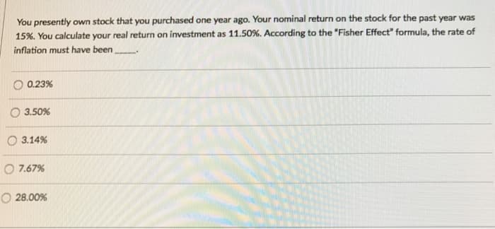 You presently own stock that you purchased one year ago. Your nominal return on the stock for the past year was
15%. You calculate your real return on investment as 11.50 %. According to the "Fisher Effect" formula, the rate of
inflation must have been
0.23%
3.50%
3.14%
O 7.67%
O 28.00%