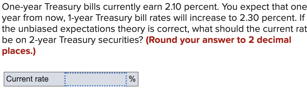 One-year Treasury bills currently earn 2.10 percent. You expect that one
year from now, 1-year Treasury bill rates will increase to 2.30 percent. If
the unbiased expectations theory is correct, what should the current rat
be on 2-year Treasury securities? (Round your answer to 2 decimal
places.)
Current rate
%