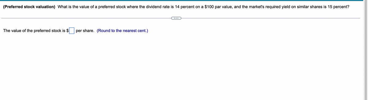 (Preferred stock valuation) What is the value of a preferred stock where the dividend rate is 14 percent on a $100 par value, and the market's required yield on similar shares is 15 percent?
The value of the preferred stock is $
per share. (Round to the nearest cent.)