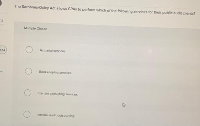 13
5:34
The Sarbanes-Oxley Act allows CPAs to perform which of the following services for their public audit clients?
Multiple Choice
Actuarial services
Bookkeeping services.
Certain consulting services.
Internal audit outsourcing