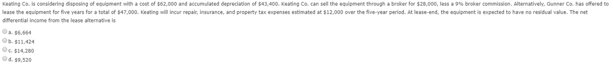 Keating Co. is considering disposing of equipment with a cost of $62,000 and accumulated depreciation of $43,400. Keating Co. can sell the equipment through a broker for $28,000, less a 9% broker commission. Alternatively, Gunner Co. has offered to
lease the equipment for five years for a total of $47,000. Keating will incur repair, insurance, and property tax expenses estimated at $12,000 over the five-year period. At lease-end, the equipment is expected to have no residual value. The net
differential income from the lease alternative is
Oa. $6,664
Ob. $11,424
Oc. $14,280
Ⓒd. $9,520