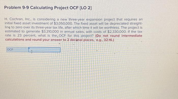 Problem 9-9 Calculating Project OCF [LO 2]
H. Cochran, Inc., is considering a new three-year expansion project that requires an
initial fixed asset investment of $3,050,000. The fixed asset will be depreciated straight-
line to zero over its three-year tax life, after which time it will be worthless. The project is
estimated to generate $3,310,000 in annual sales, with costs of $2,330,000. If the tax
rate is 23 percent, what is the, OCF for this project? (Do not round intermediate
calculations and round your answer to 2 decimal places, e.g., 32.16.)
OCF
