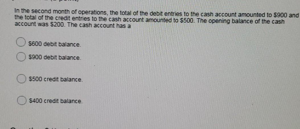 In the second month of operations, the total of the debit entries to the cash account amounted to $900 and
the total of the credit entries to the cash account amounted to $500. The opening balance of the cash
account was $200. The cash account has a
$600 debit balance.
$900 debit balance.
$500 credit balance.
$400 credit balance.