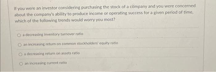 If you were an investor considering purchasing the stock of a company and you were concerned
about the company's ability to produce income or operating success for a given period of time,
which of the following trends would worry you most?
O a decreasing inventory turnover ratio
an increasing return on common stockholders' equity ratio
O a decreasing return on assets ratio
an increasing current ratio