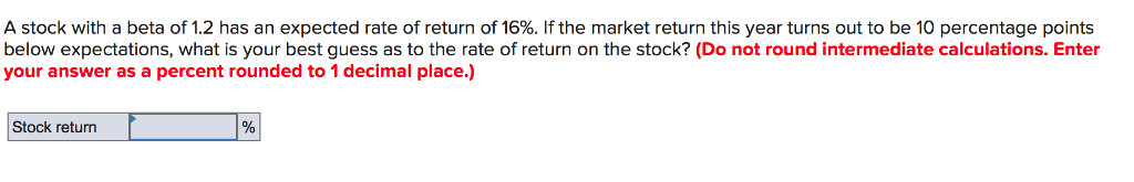 A stock with a beta of 1.2 has an expected rate of return of 16%. If the market return this year turns out to be 10 percentage points
below expectations, what is your best guess as to the rate of return on the stock? (Do not round intermediate calculations. Enter
your answer as a percent rounded to 1 decimal place.)
Stock return
%