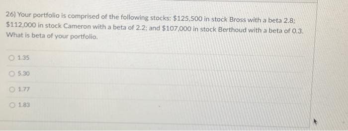 26) Your portfolio is comprised of the following stocks: $125.500 in stock Bross with a beta 2.8;
$112,000 in stock Cameron with a beta of 2.2; and $107,000 in stock Berthoud with a beta of 0.3.
What is beta of your portfolio.
1.35
5.30
1.77
O 1.83