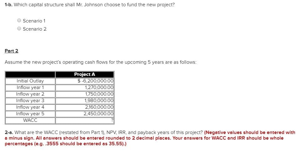 1-b. Which capital structure shall Mr. Johnson choose to fund the new project?
O Scenario 1
O Scenario 2
Part 2
Assume the new project's operating cash flows for the upcoming 5 years are as follows:
Project A
$-6,200,000.00
1,270,000.00
1,750,000.00
1,980,000.00
2.160,000.0O
2,450,000.00
Initial Outlay
Inflow year 1
Inflow year 2
Inflow year 3
Inflow year 4
Inflow year 5
WACC
2-a. What are the WACC (restated from Part 1), NPV, IRR, and payback years of this project? (Negative values should be entered with
a minus sign. All answers should be entered rounded to 2 decimal places. Your answers for WACC and IRR should be whole
percentages (e.g. .3555 should be entered as 35.55).)
