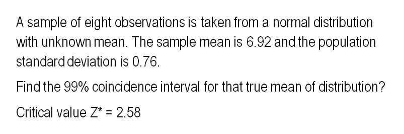 A sample of eight observations is taken from a normal distribution
with unknown mean. The sample mean is 6.92 and the population
standard deviation is 0.76.
Find the 99% coincidence interval for that true mean of distribution?
Critical value Z* = 2.58
