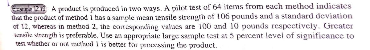 Example 12.19 A product is produced in two ways. A pilot test of 64 items from each method indicates
that the product of method 1 has a sample mean tensile strength of 106 pounds and a standard deviation
of 12, whereas in method 2, the corresponding values are 100 and 10 pounds respectively. Greater
tensile strength is preferable. Use an appropriate large sample test at 5 percent level of significance to
test whether or not method 1 is better for processing the product.

