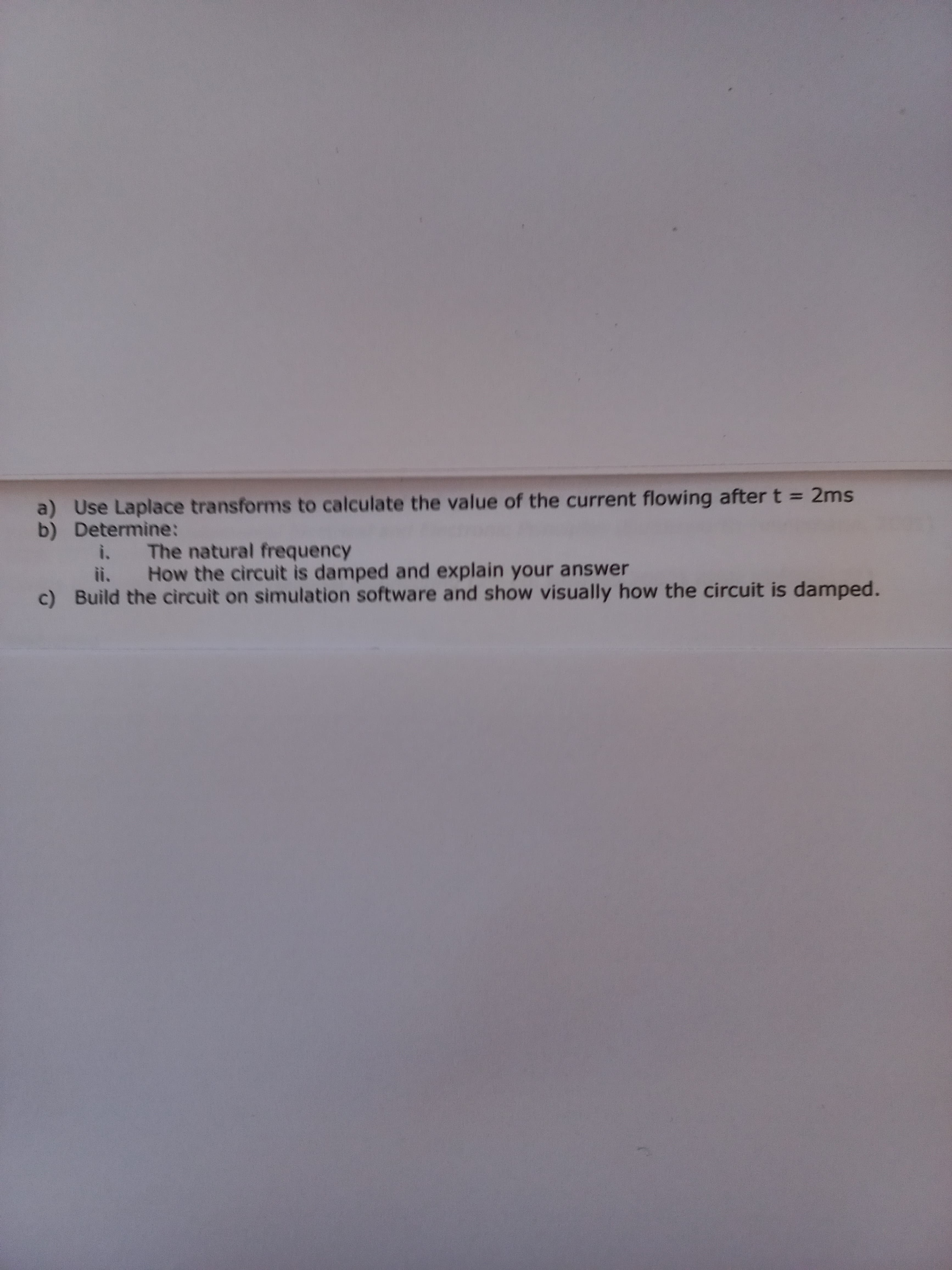 a) Use Laplace transforms to calculate the value of the current flowing after t = 2ms
b) Determine:
i. The natural frequency
ii. How the circuit is damped and explain your answer
c) Build the circuit on simulation software and show visually how the circuit is damped.

