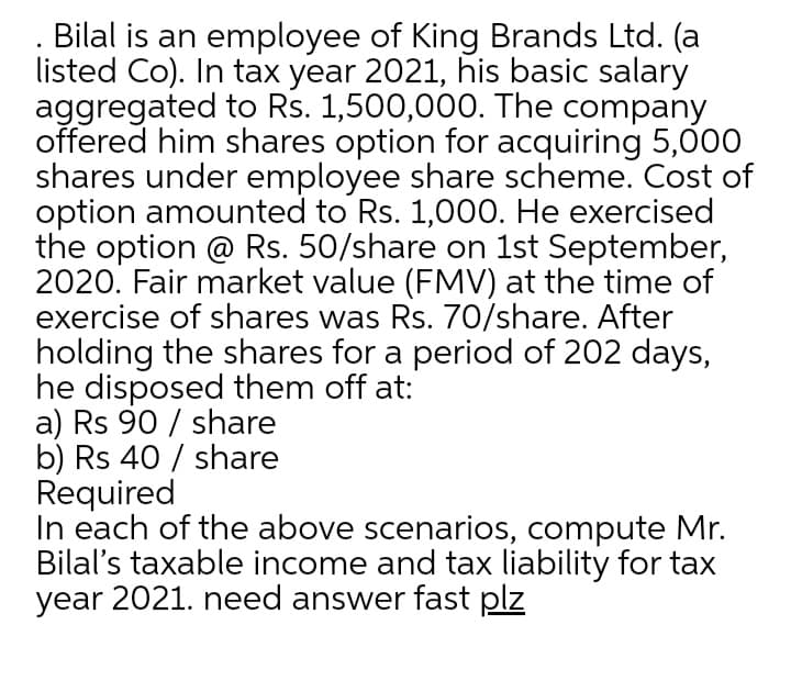 Bilal is an employee of King Brands Ltd. (a
listed Co). In tax year 2021, his basic salary
aggregated to Rs. 1,500,000. The company
offered him shares option for acquiring 5,000
shares under employee share scheme. Cost of
option amounted to Rs. 1,000. He exercised
the option @ Rs. 50/share on 1st September,
2020. Fair market value (FMV) at the time of
exercise of shares was Rs. 70/share. After
holding the shares for a period of 202 days,
he disposed them off at:
a) Rs 90 / share
b) Rs 40 / share
Required
In each of the above scenarios, compute Mr.
Bilal's taxable income and tax liability for tax
year 2021. need answer fast plz

