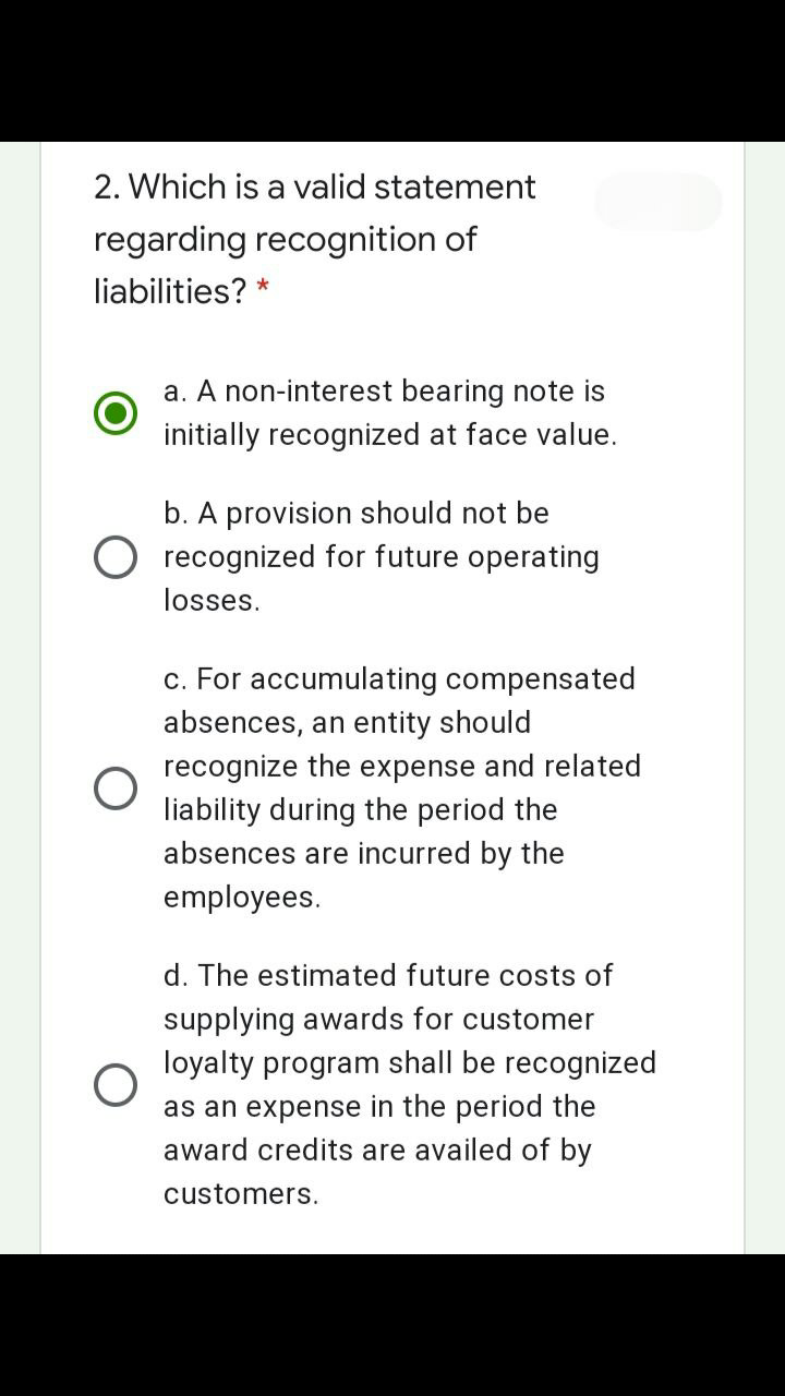 2. Which is a valid statement
regarding recognition of
liabilities? *
a. A non-interest bearing note is
initially recognized at face value.
b. A provision should not be
O recognized for future operating
losses.
c. For accumulating compensated
absences, an entity should
recognize the expense and related
liability during the period the
absences are incurred by the
employees.
d. The estimated future costs of
supplying awards for customer
loyalty program shall be recognized
as an expense in the period the
award credits are availed of by
customers.

