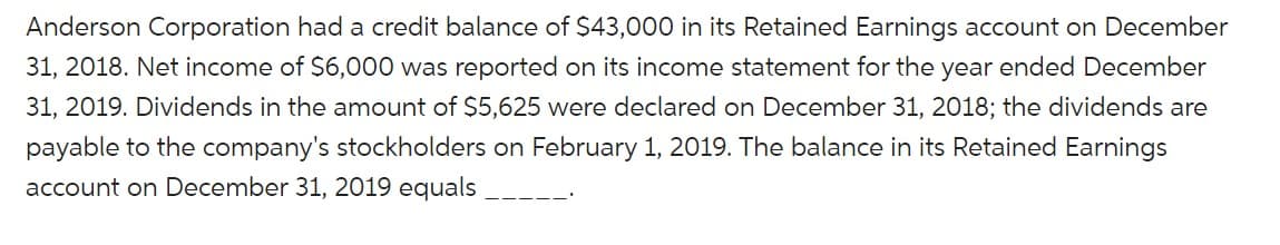 Anderson Corporation had a credit balance of $43,000 in its Retained Earnings account on December
31, 2018. Net income of $6,000 was reported on its income statement for the year ended December
31, 2019. Dividends in the amount of $5,625 were declared on December 31, 2018; the dividends are
payable to the company's stockholders on February 1, 2019. The balance in its Retained Earnings
account on December 31, 2019 equals