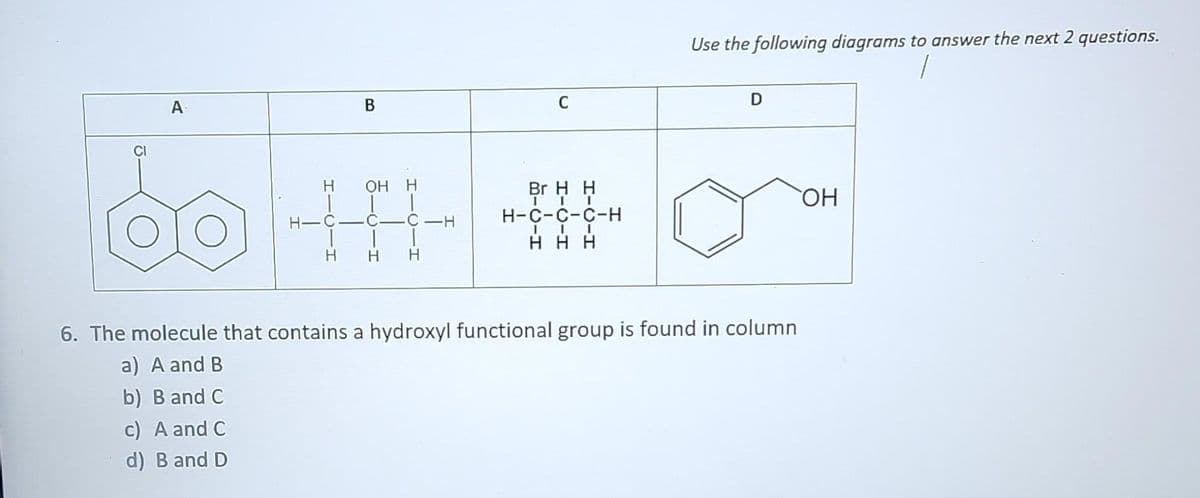 A
B
H OH H
H-C-C-
C-H
H H H
C
Br H H
III
H-C-C-C-H
III
HHH
Use the following diagrams to answer the next 2 questions.
D
6. The molecule that contains a hydroxyl functional group is found in column
a) A and B
b) B and C
c) A and C
d) B and D
OH