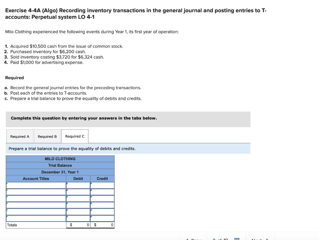 Exercise 4-4A (Algo) Recording inventory transactions in the general journal and posting entries to T-
accounts: Perpetual system LO 4-1
Milo Clothing experienced the following events during Year 1, its first year of operation:
1. Acquired $10,500 cash from the issue of common stock.
2. Purchased inventory for $6,200 cash.
3. Sold inventory costing $3,720 for $6,324 cash.
4. Paid $1,000 for advertising expense.
Required
a. Record the general journal entries for the preceding transactions.
b. Post each of the entries to T-accounts.
c. Prepare a trial balance to prove the equality of debits and credits.
Complete this question by entering your answers in the tabs below.
Required A
Required B Required C
Prepare a trial balance to prove the equality of debits and credits.
MILO CLOTHING
Trial Balance
December 31, Year 1
Totals
Account Titles
$
Debit
Credit
0 $