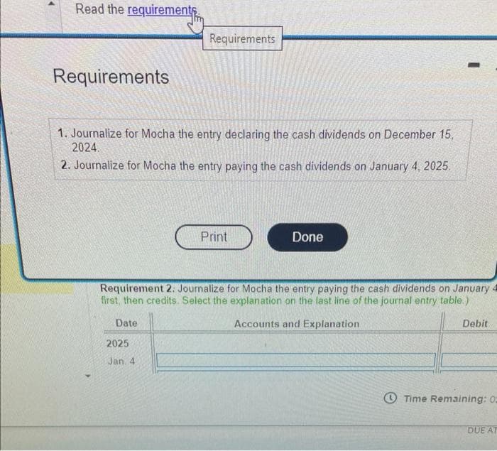 Read the requirement
Requirements
1. Journalize for Mocha the entry declaring the cash dividends on December 15,
2024.
2. Journalize for Mocha the entry paying the cash dividends on January 4, 2025.
Requirements
Date
2025
Jan. 4
Print
Done
Requirement 2. Journalize for Mocha the entry paying the cash dividends on January 4
first, then credits. Select the explanation on the last line of the journal entry table.)
Accounts and Explanation
-
Debit.
Time Remaining: 02
DUE AT