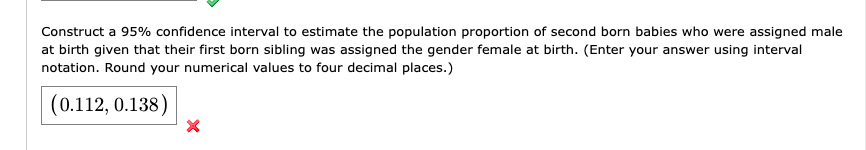 Construct a 95% confidence interval to estimate the population proportion of second born babies who were assigned male
at birth given that their first born sibling was assigned the gender female at birth. (Enter your answer using interval
notation. Round your numerical values to four decimal places.)
(0.112, 0.138)