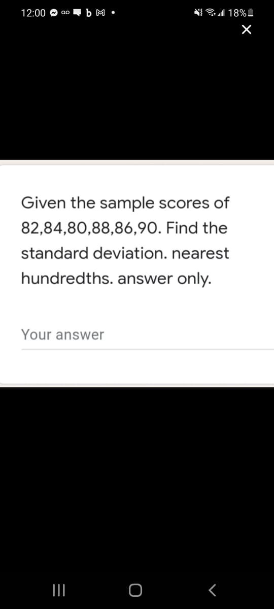 12:00 O
b M •
N{ 18%
Given the sample scores of
82,84,80,88,86,90. Find the
standard deviation. nearest
hundredths. answer only.
Your answer
