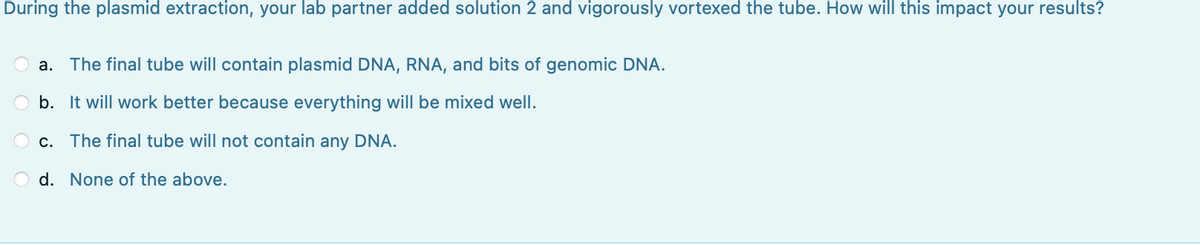 During the plasmid extraction, your lab partner added solution 2 and vigorously vortexed the tube. How will this impact your results?
a. The final tube will contain plasmid DNA, RNA, and bits of genomic DNA.
O b. It will work better because everything will be mixed well.
O c. The final tube will not contain any DNA.
d. None of the above.
