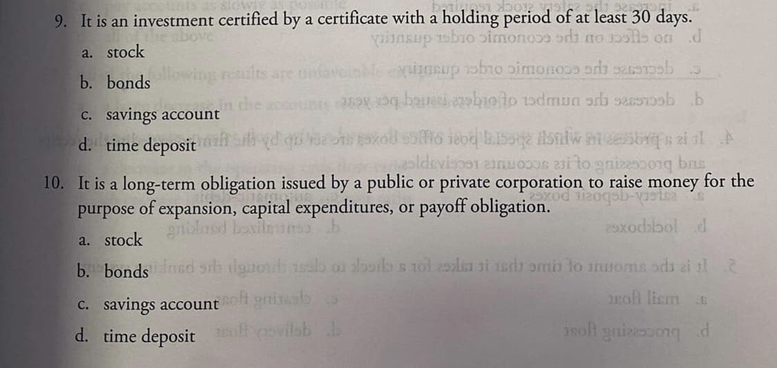 9. It is an investment certified by a certificate with a holding period of at least 30 days.
yunsup obio oimono ods no 1ols on .d
a. stock
b. bonds
owing results are onfar
C. savings account
d. time deposit
10. It is a long-term obligation issued by a public or private corporation to raise money for the
purpose of expansion, capital expenditures, or payoff obligation.
gnblasd basilnuns
2xodbol d
a. stock
b. bondsnnd rh dyuod 1sab or borb s nol 25alsi ai 1ers omin lo nnoms ods ai l
roh lism
C. savings account gnineso
d. time deposit off covilob b
2soll gnizessongd
