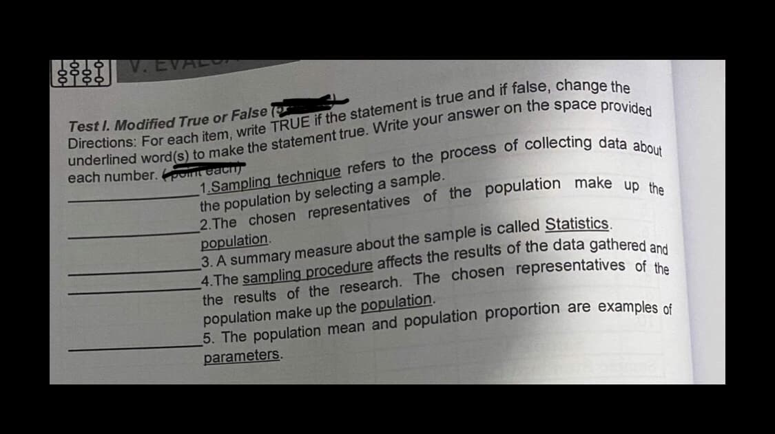 878
V.EVAL
Test I. Modified True or False (
each number. pot EACH)
the population by selecting a sample.
population.
3. A summary measure about the sample is called Statistics
the results of the research. The chosen representatives of
population make up the population.
5. The population mean and population proportion are examples of
parameters.
