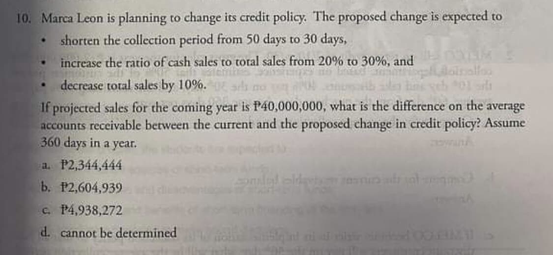10. Marca Leon is planning to change its credit policy. The proposed change is expected to
shorten the collection period from 50 days to 30 days,
increase the ratio of cash sales to total sales from 20% to 30%, and
decrease total sales by 10%.
10
If projected sales for the coming year is P40,000,000, what is the difference on the average
accounts receivable between the current and the proposed change in credit policy? Assume
360 days in a year.
a. P2,344,444
b. P2,604,939
c. P4,938,272
d. cannot be determined
