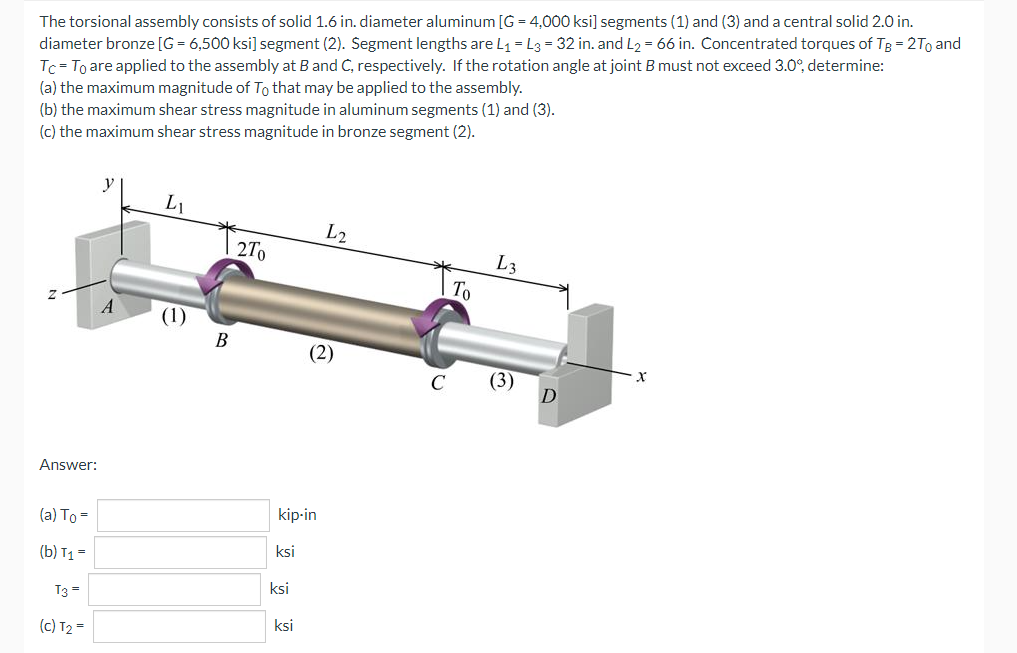 The torsional assembly consists of solid 1.6 in. diameter aluminum [G= 4,000 ksi] segments (1) and (3) and a central solid 2.0 in.
diameter bronze [G= 6,500 ksi] segment (2). Segment lengths are L₁ = L3 = 32 in. and L₂ = 66 in. Concentrated torques of TB = 2To and
Tc = To are applied to the assembly at B and C, respectively. If the rotation angle at joint B must not exceed 3.0°, determine:
(a) the maximum magnitude of To that may be applied to the assembly.
(b) the maximum shear stress magnitude in aluminum segments (1) and (3).
(c) the maximum shear stress magnitude in bronze segment (2).
LL
L2
L3
2To
(2)
Answer:
(a) To=
(b) T1 =
T3 =
(c) T₂ =
A
B
kip-in
ksi
ksi
ksi
C
To
(3)
D
X
