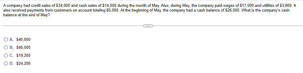 A company had credit sales of $34,000 and cash sales of $14,000 during the month of May. Also, during May, the company paid wages of $17,000 and utilities of $3,800. It
also received payments from customers on account totaling $5,000. At the beginning of May, the company had a cash balance of $26,000. What is the company's cash
balance at the end of May?
OA. $40,000
O B. $45,000
OC. $19,200
OD. $24,200
(…)