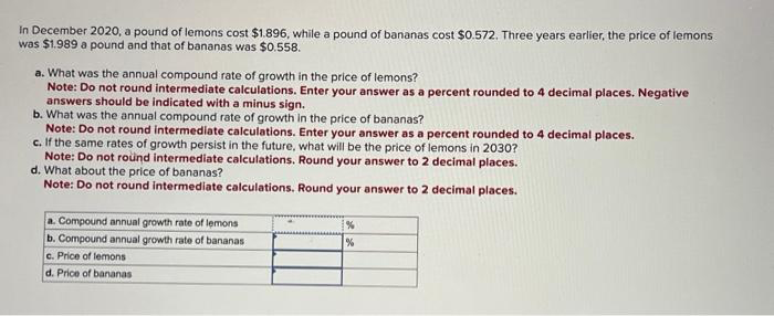 In December 2020, a pound of lemons cost $1.896, while a pound of bananas cost $0.572. Three years earlier, the price of lemons
was $1.989 a pound and that of bananas was $0.558.
a. What was the annual compound rate of growth in the price of lemons?
Note: Do not round intermediate calculations. Enter your answer as a percent rounded to 4 decimal places. Negative
answers should be indicated with a minus sign.
b. What was the annual compound rate of growth in the price of bananas?
Note: Do not round intermediate calculations. Enter your answer as a percent rounded to 4 decimal places.
c. If the same rates of growth persist in the future, what will be the price of lemons in 2030?
Note: Do not round intermediate calculations. Round your answer to 2 decimal places.
d. What about the price of bananas?
Note: Do not round intermediate calculations. Round your answer to 2 decimal places.
a. Compound annual growth rate of lemons
b. Compound annual growth rate of bananas
c. Price of lemons
d. Price of bananas
%
%
