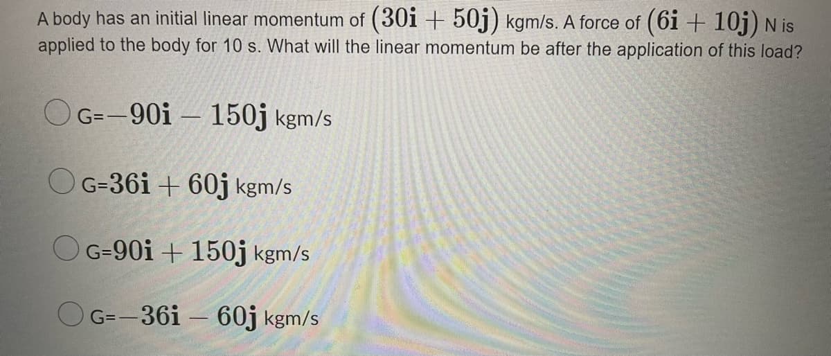 A body has an initial linear momentum of (30i + 50j) kgm/s. A force of (6i + 10j)N is
applied to the body for 10 s. What will the linear momentum be after the application of this load?
O G=-90i – 150j kgm/s
OG=36i + 60j kgm/s
O G-90i + 150j kgm/s
O G=-36i – 60j kgm/s

