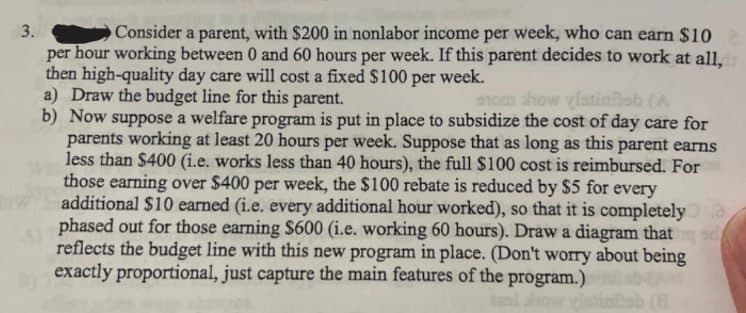 3.
Consider a parent, with $200 in nonlabor income per week, who can earn $10
per hour working between 0 and 60 hours per week. If this parent decides to work at all,
then high-quality day care will cost a fixed $100 per week.
a) Draw the budget line for this parent.
som show glatinñob (A
b) Now suppose a welfare program is put in place to subsidize the cost of day care for
parents working at least 20 hours per week. Suppose that as long as this parent earns
less than $400 (i.e. works less than 40 hours), the full $100 cost is reimbursed. For
those earning over $400 per week, the $100 rebate is reduced by $5 for every
additional $10 earned (i.e. every additional hour worked), so that it is completely
phased out for those earning $600 (i.e. working 60 hours). Draw a diagram that d
reflects the budget line with this new program in place. (Don't worry about being
exactly proportional, just capture the main features of the program.)
low
(8